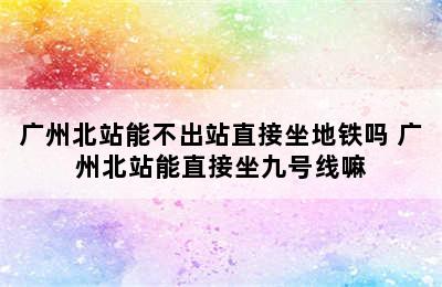 广州北站能不出站直接坐地铁吗 广州北站能直接坐九号线嘛